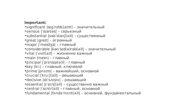 Important: significant |sɪɡˈnɪfɪk(ə)nt| – значительный serious |ˈsɪərɪəs| – серьезный substantial |səbˈstanʃ(ə)l| – существенный great |ɡreɪt| – огромный major |ˈmeɪdʒə| – главный considerable |kənˈsɪd(ə)rəb(ə)l| – значительный vital |ˈvʌɪt(ə)l| – жизненно важный main |meɪn| – главный pincipal |ˈprɪnsɪp(ə)l| – главный key |kiː| – главный, ключевой prime |prʌɪm| – важнейший, основной crucial |ˈkruːʃ(ə)l| – решающий decisive |dɪˈsʌɪsɪv| – решающий essential |ɪˈsɛnʃ(ə)l| – существенно важный central |ˈsɛntr(ə)l| – главный, основной fundamental |fʌndəˈmɛnt(ə)l| – основной, фундаментальный 