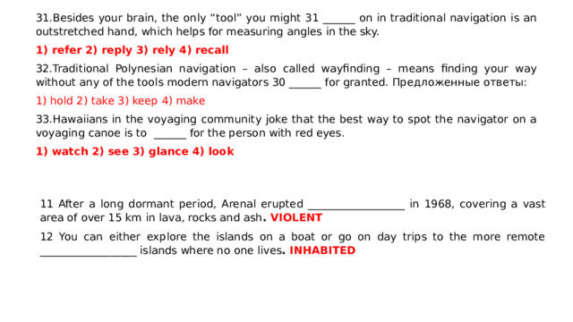 31.Besides your brain, the only “tool” you might 31 ______ on in traditional navigation is an outstretched hand, which helps for measuring angles in the sky. refer 2) reply 3) rely 4) recall 32.Traditional Polynesian navigation – also called wayfinding – means finding your way without any of the tools modern navigators 30 ______ for granted. Предложенные ответы: 1) hold 2) take 3) keep 4) make 33.Hawaiians in the voyaging community joke that the best way to spot the navigator on a voyaging canoe is to ______ for the person with red eyes. 1) watch 2) see 3) glance 4) look 11 After a long dormant period, Arenal erupted __________________ in 1968, covering a vast area of over 15 km in lava, rocks and ash . VIOLENT 12 You can either explore the islands on a boat or go on day trips to the more remote __________________ islands where no one lives . INHABITED  