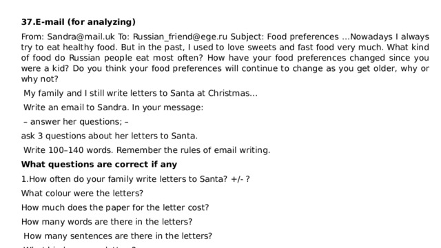   37.E-mail (for analyzing) From: Sandra@mail.uk To: Russian_friend@ege.ru Subject: Food preferences …Nowadays I always try to eat healthy food. But in the past, I used to love sweets and fast food very much. What kind of food do Russian people eat most often? How have your food preferences changed since you were a kid? Do you think your food preferences will continue to change as you get older, why or why not?  My family and I still write letters to Santa at Christmas…  Write an email to Sandra. In your message: – answer her questions; – ask 3 questions about her letters to Santa.  Write 100–140 words. Remember the rules of email writing. What questions are correct if any 1.How often do your family write letters to Santa? +/- ? What colour were the letters? How much does the paper for the letter cost? How many words are there in the letters?  How many sentences are there in the letters?  What kind are your letters? 