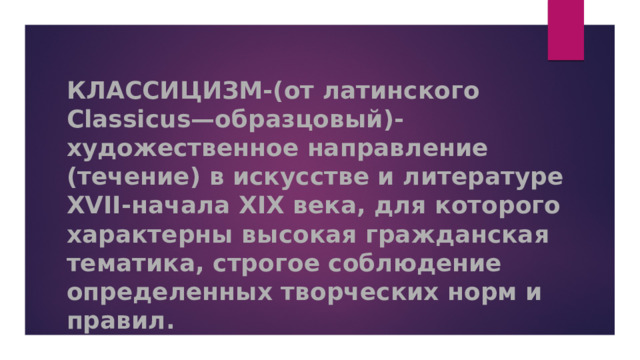 КЛАССИЦИЗМ-(от латинского Classicus—образцовый)-художественное направление (течение) в искусстве и литературе XVII-начала XIX века, для которого характерны высокая гражданская тематика, строгое соблюдение определенных творческих норм и правил.   