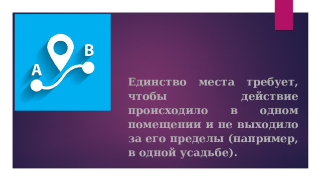 Единство места требует, чтобы действие происходило в одном помещении и не выходило за его пределы (например, в одной усадьбе).     