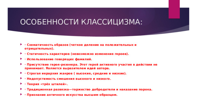 ОСОБЕННОСТИ КЛАССИЦИЗМА: · Схематичность образов (четкое деление на положительных и отрицательных). · Статичность характеров (невозможно изменение героев). · Использование говорящих фамилий. · Присутствие героя-резонера. Этот герой активного участия в действии не принимает. Является выразителем идей автора. · Строгая иерархия жанров ( высокие, средние и низкие). · Недопустимость смешения высокого и низкого. · Теория «трёх штилей». · Традиционная развязка—торжество добродетели и наказание порока. · Признание античного искусства высшим образцом.             