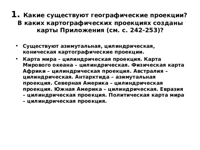 1. Какие существуют географические проекции?  В каких картографических проекциях созданы карты Приложения (см. с. 242-253)?   Существуют азимутальная, цилиндрическая, коническая картографические проекции. Карта мира – цилиндрическая проекция. Карта Мирового океана – цилиндрическая. Физическая карта Африки – цилиндрическая проекция. Австралия – цилиндрическая. Антарктида – азимутальная проекция. Северная Америка – цилиндрическая проекция. Южная Америка – цилиндрическая. Евразия – цилиндрическая проекция. Политическая карта мира – цилиндрическая проекция.  