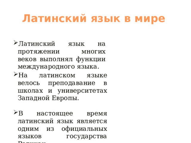 Латинский язык в мире Латинский язык на протяжении многих веков выполнял функции международного языка. На латинском языке велось преподавание в школах и университетах Западной Европы. В настоящее время латинский язык является одним из официальных языков государства Ватикан. 