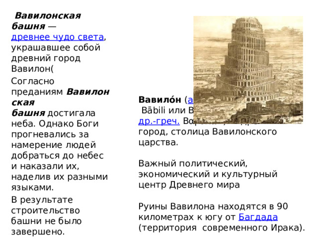   Вавилонская башня —  древнее чудо света , украшавшее собой древний город Вавилон( Согласно преданиям  Вавилонская башня  достигала неба. Однако Боги прогневались за намерение людей добраться до небес и наказали их, наделив их разными языками. В результате строительство башни не было завершено.  Вавило́н  ( аккад.  Bābili или Babilim «врата Бога»;  др.-греч.  Βαβυλών) — древний город, столица Вавилонского царства.   Важный политический, экономический и культурный центр Древнего мира   Руины Вавилона находятся в 90 километрах к югу от  Багдада (территория современного Ирака). 