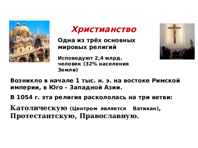 Христианство Одна из трёх основных мировых религий Исповедуют 2,4 млрд. человек (32% населения Земли) Возникло в начале 1 тыс. н. э. на востоке Римской империи, в Юго – Западной Азии. В 1054 г. эта религия раскололась на три ветви: Католическую ( Центром является Ватикан) , Протестантскую, Православную.  