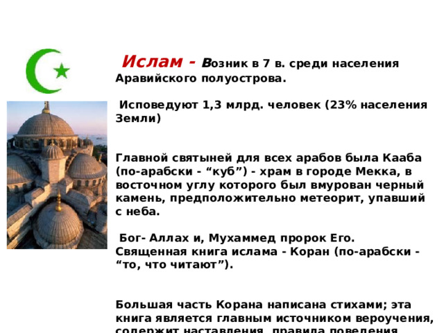  Ислам - в озник в 7 в. среди населения Аравийского полуострова.   Исповедуют 1,3 млрд. человек (23% населения Земли)   Главной святыней для всех арабов была Кааба (по-арабски - “куб”) - храм в городе Мекка, в восточном углу которого был вмурован черный камень, предположительно метеорит, упавший с неба.   Бог- Аллах и, Мухаммед пророк Его. Священная книга ислама - Коран (по-арабски - “то, что читают”).   Большая часть Корана написана стихами; эта книга является главным источником вероучения, содержит наставления, правила поведения, запреты и т. д.  