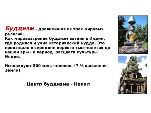 Буддизм  - древнейшая из трех мировых религий. Как мировоззрение буддизм возник в Индии, где родился и учил исторический Будда. Это произошло в середине первого тысячелетия до нашей эры - в период расцвета культуры Индии.  Исповедуют 500 млн. человек. (7 % населения Земли)   Центр буддизма - Непал  
