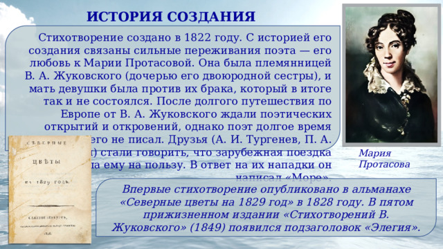 ИСТОРИЯ СОЗДАНИЯ Стихотворение создано в 1822 году. С историей его создания связаны сильные переживания поэта — его любовь к Марии Протасовой. Она была племянницей В. А. Жуковского (дочерью его двоюродной сестры), и мать девушки была против их брака, который в итоге так и не состоялся. После долгого путешествия по Европе от В. А. Жуковского ждали поэтических открытий и откровений, однако поэт долгое время ничего не писал. Друзья (А. И. Тургенев, П. А. Вяземский) стали говорить, что зарубежная поездка не пошла ему на пользу. В ответ на их нападки он написал «Море». Мария Протасова Впервые стихотворение опубликовано в альманахе «Северные цветы на 1829 год» в 1828 году. В пятом прижизненном издании «Стихотворений В. Жуковского» (1849) появился подзаголовок «Элегия». 