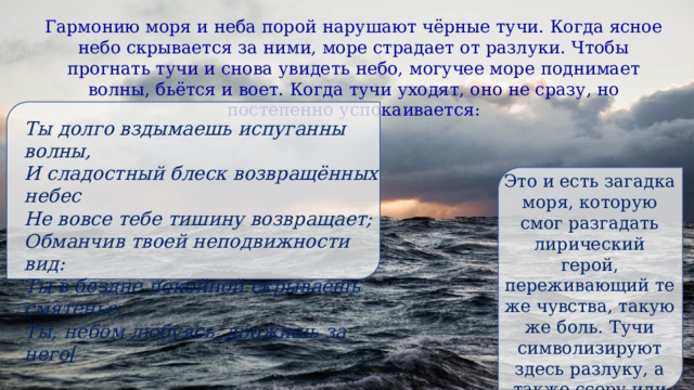 Гармонию моря и неба порой нарушают чёрные тучи. Когда ясное небо скрывается за ними, море страдает от разлуки. Чтобы прогнать тучи и снова увидеть небо, могучее море поднимает волны, бьётся и воет. Когда тучи уходят, оно не сразу, но постепенно успокаивается: Ты долго вздымаешь испуганны волны, И сладостный блеск возвращённых небес Не вовсе тебе тишину возвращает; Обманчив твоей неподвижности вид: Ты в бездне покойной скрываешь смятенье, Ты, небом любуясь, дрожишь за него[ Это и есть загадка моря, которую смог разгадать лирический герой, переживающий те же чувства, такую же боль. Тучи символизируют здесь разлуку, а также ссору или размолвку влюблённых. 
