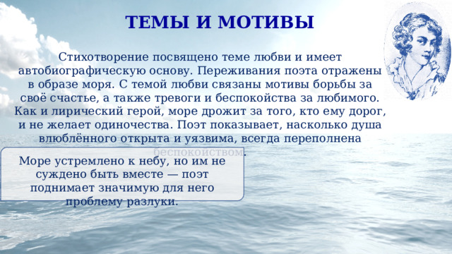 ТЕМЫ И МОТИВЫ Стихотворение посвящено теме любви и имеет автобиографическую основу. Переживания поэта отражены в образе моря. С темой любви связаны мотивы борьбы за своё счастье, а также тревоги и беспокойства за любимого. Как и лирический герой, море дрожит за того, кто ему дорог, и не желает одиночества. Поэт показывает, насколько душа влюблённого открыта и уязвима, всегда переполнена беспокойством. Море устремлено к небу, но им не суждено быть вместе — поэт поднимает значимую для него проблему разлуки. 