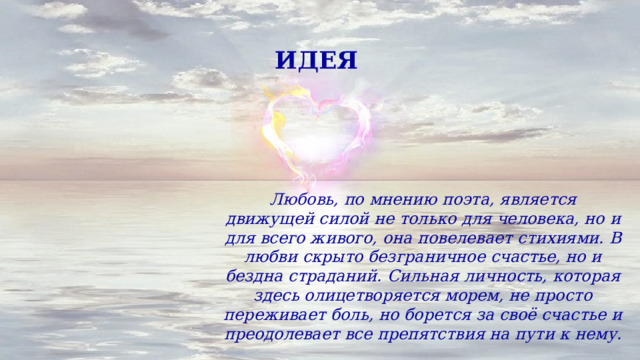 ИДЕЯ Любовь, по мнению поэта, является движущей силой не только для человека, но и для всего живого, она повелевает стихиями. В любви скрыто безграничное счастье, но и бездна страданий. Сильная личность, которая здесь олицетворяется морем, не просто переживает боль, но борется за своё счастье и преодолевает все препятствия на пути к нему. 
