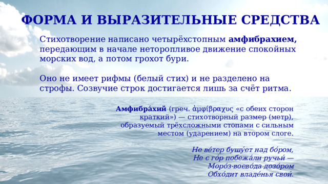 ФОРМА И ВЫРАЗИТЕЛЬНЫЕ СРЕДСТВА Стихотворение написано четырёхстопным амфибрахием, передающим в начале неторопливое движение спокойных морских вод, а потом грохот бури. Оно не имеет рифмы (белый стих) и не разделено на строфы. Созвучие строк достигается лишь за счёт ритма. Амфибра́хий (греч. ἀμφίβραχυς «с обеих сторон краткий») — стихотворный размер (метр), образуемый трёхсложными стопами с сильным местом (ударением) на втором слоге. Не ве́тер бушу́ет над бо́ром, Не с го́р побежа́ли ручьи́ — Моро́з-воево́да дозо́ром Обхо́дит владе́нья свои́. 