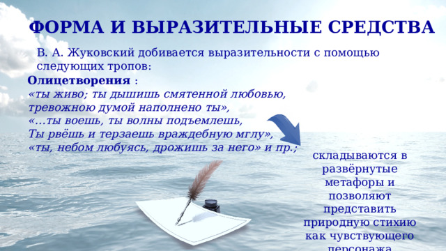 ФОРМА И ВЫРАЗИТЕЛЬНЫЕ СРЕДСТВА В. А. Жуковский добивается выразительности с помощью следующих тропов: Олицетворения : «ты живо; ты дышишь смятенной любовью, тревожною думой наполнено ты», «…ты воешь, ты волны подъемлешь, Ты рвёшь и терзаешь враждебную мглу», «ты, небом любуясь, дрожишь за него» и пр.; складываются в развёрнутые метафоры и позволяют представить природную стихию как чувствующего персонажа 