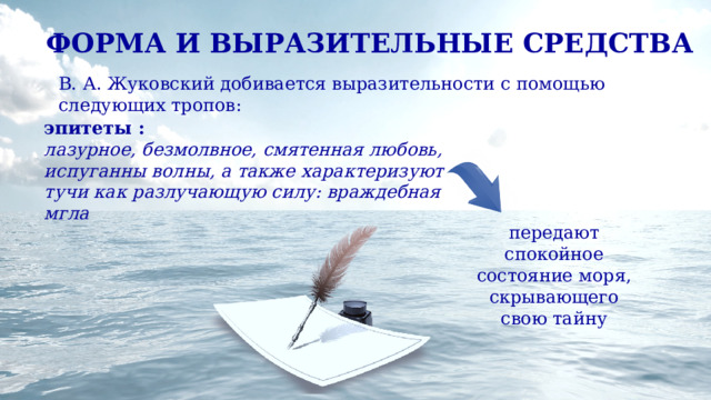 ФОРМА И ВЫРАЗИТЕЛЬНЫЕ СРЕДСТВА В. А. Жуковский добивается выразительности с помощью следующих тропов: эпитеты : лазурное, безмолвное, смятенная любовь, испуганны волны, а также характеризуют тучи как разлучающую силу: враждебная мгла передают спокойное состояние моря, скрывающего свою тайну 