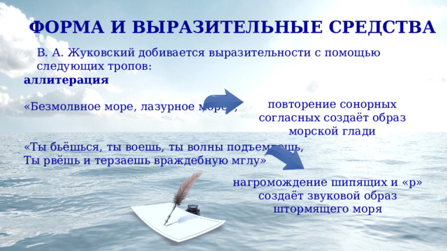 ФОРМА И ВЫРАЗИТЕЛЬНЫЕ СРЕДСТВА В. А. Жуковский добивается выразительности с помощью следующих тропов: аллитерация  «Безмолвное море, лазурное море»; «Ты бьёшься, ты воешь, ты волны подъемлешь, Ты рвёшь и терзаешь враждебную мглу» повторение сонорных согласных создаёт образ морской глади нагромождение шипящих и «р» создаёт звуковой образ штормящего моря 