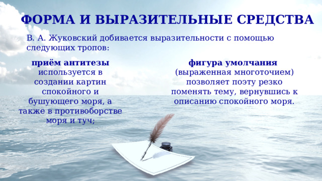 ФОРМА И ВЫРАЗИТЕЛЬНЫЕ СРЕДСТВА В. А. Жуковский добивается выразительности с помощью следующих тропов: приём антитезы используется в создании картин спокойного и бушующего моря, а также в противоборстве моря и туч; фигура умолчания (выраженная многоточием) позволяет поэту резко поменять тему, вернувшись к описанию спокойного моря. 