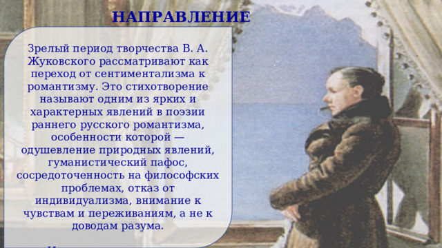 НАПРАВЛЕНИЕ Зрелый период творчества В. А. Жуковского рассматривают как переход от сентиментализма к романтизму. Это стихотворение называют одним из ярких и характерных явлений в поэзии раннего русского романтизма, особенности которой — одушевление природных явлений, гуманистический пафос, сосредоточенность на философских проблемах, отказ от индивидуализма, внимание к чувствам и переживаниям, а не к доводам разума. Но современникам поэта направление его творчества казалось неочевидным, его творческий метод они не понимали. 