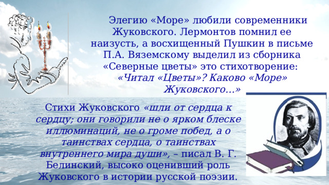  Элегию «Море» любили современники Жуковского. Лермонтов помнил ее наизусть, а восхищенный Пушкин в письме П.А. Вяземскому выделил из сборника «Северные цветы» это стихотворение: «Читал «Цветы»? Каково «Море» Жуковского…» Стихи Жуковского «шли от сердца к сердцу; они говорили не о ярком блеске иллюминаций, не о громе побед, а о таинствах сердца, о таинствах внутреннего мира души», – писал В. Г. Белинский, высоко оценивший роль Жуковского в истории русской поэзии. 