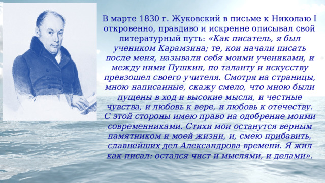 В марте 1830 г. Жуковский в письме к Николаю I откровенно, правдиво и искренне описывал свой литературный путь: «Как писатель, я был учеником Карамзина; те, кои начали писать после меня, называли себя моими учениками, и между ними Пушкин, по таланту и искусству превзошел своего учителя. Смотря на страницы, мною написанные, скажу смело, что мною были пущены в ход и высокие мысли, и честные чувства, и любовь к вере, и любовь к отечеству. С этой стороны имею право на одобрение моими современниками. Стихи мои останутся верным памятником и моей жизни, и, смею прибавить, славнейших дел Александрова времени. Я жил как писал: остался чист и мыслями, и делами». 