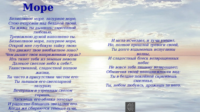 Море Безмолвное море, лазурное море, Стою очарован над бездной твоей. Ты живо; ты дышишь; смятенной любовью, Тревожною думой наполнено ты. Безмолвное море, лазурное море, Открой мне глубокую тайну твою: Что движет твое необъятное лоно? Чем дышит твоя напряженная грудь? Иль тянет тебя из земныя неволи Далекое светлое небо к себе?.. Таинственной, сладостной полное жизни, Ты чисто в присутствии чистом его: Ты льешься его светозарной лазурью, Вечерним и утренним светом горишь, Ласкаешь его облака золотые И радостно блещешь звездами его. Когда же сбираются темные тучи, Чтоб ясное небо отнять у тебя — Ты бьешься, ты воешь, ты волны подъемлешь, Ты рвешь и терзаешь враждебную мглу...  И мгла исчезает, и тучи уходят, Но, полное прошлой тревоги своей, Ты долго вздымаешь испуганны волны, И сладостный блеск возвращенных небес Не вовсе тебе тишину возвращает; Обманчив твоей неподвижности вид: Ты в бездне покойной скрываешь смятенье, Ты, небом любуясь, дрожишь за него. 
