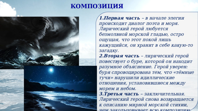 КОМПОЗИЦИЯ Первая часть – в начале элегии происходит диалог поэта и моря. Лирический герой любуется безмолвной морской гладью, остро ощущая, что этот покой лишь кажущийся, он хранит в себе какую-то загадку. Вторая часть – лирический герой повествует о буре, которой он находит разумное объяснение. Герой уверен: буря спровоцирована тем, что «тёмные тучи» нарушили идиллические отношения, установившиеся между морем и небом. Третья часть – заключительная. Лирический герой снова возвращается к описанию мирной морской стихии, чем закольцовывает всю композицию. Но теперь герой нашёл ответ на ранее мучивший его вопрос о том, какая загадка хранится в морской пучине. 
