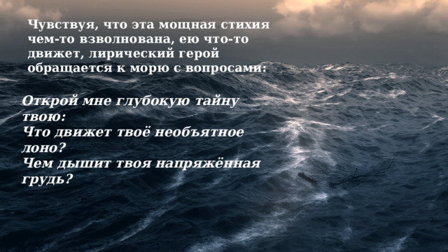 Чувствуя, что эта мощная стихия чем-то взволнована, ею что-то движет, лирический герой обращается к морю с вопросами: Открой мне глубокую тайну твою: Что движет твоё необъятное лоно? Чем дышит твоя напряжённая грудь? 