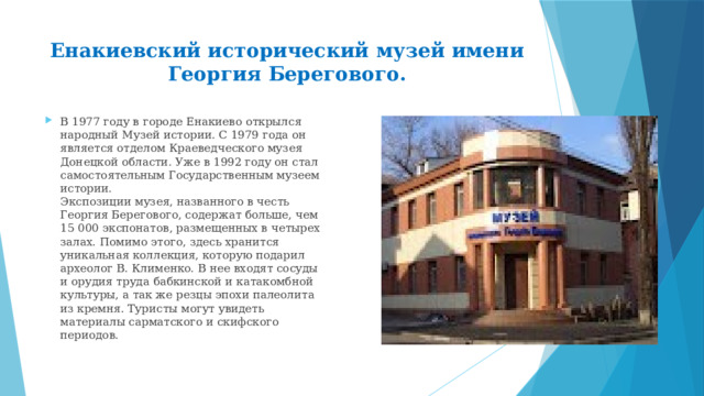 Енакиевский исторический музей имени Георгия Берегового.   В 1977 году в городе Енакиево открылся народный Музей истории. С 1979 года он является отделом Краеведческого музея Донецкой области. Уже в 1992 году он стал самостоятельным Государственным музеем истории.  Экспозиции музея, названного в честь Георгия Берегового, содержат больше, чем 15 000 экспонатов, размещенных в четырех залах. Помимо этого, здесь хранится уникальная коллекция, которую подарил археолог В. Клименко. В нее входят сосуды и орудия труда бабкинской и катакомбной культуры, а так же резцы эпохи палеолита из кремня. Туристы могут увидеть материалы сарматского и скифского периодов. 