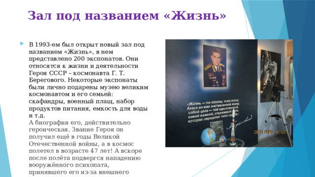 Зал под названием «Жизнь» В 1993-ем был открыт новый зал под названием «Жизнь», в нем представлено 200 экспонатов. Они относятся к жизни и деятельности Героя СССР – космонавта Г. Т. Берегового. Некоторые экспонаты были лично подарены музею великим космонавтом и его семьей: скафандры, военный плащ, набор продуктов питания, емкость для воды и т.д.  А биография его, действительно героическая. Звание Героя он получил ещё в годы Великой Отечественной войны, а в космос полетел в возрасте 47 лет! А вскоре после полёта подвергся нападению вооружённого психопата, принявшего его из-за внешнего сходства за Л.И. Брежнева. Не каждому так везёт!   