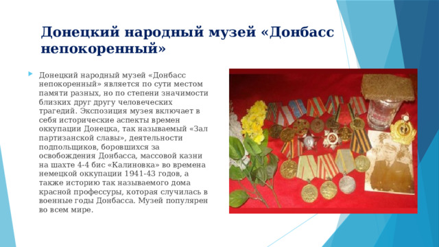 Донецкий народный музей «Донбасс непокоренный» Донецкий народный музей «Донбасс непокоренный» является по сути местом памяти разных, но по степени значимости близких друг другу человеческих трагедий. Экспозиция музея включает в себя исторические аспекты времен оккупации Донецка, так называемый «Зал партизанской славы», деятельности подпольщиков, боровшихся за освобождения Донбасса, массовой казни на шахте 4-4 бис «Калиновка» во времена немецкой оккупации 1941-43 годов, а также историю так называемого дома красной профессуры, которая случилась в военные годы Донбасса. Музей популярен во всем мире. 