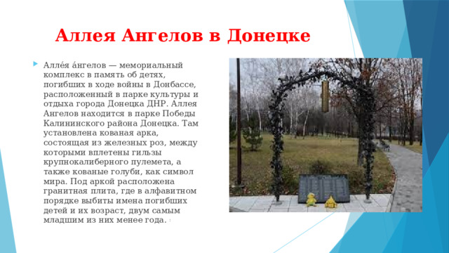 Аллея Ангелов в Донецке Алле́я а́нгелов — мемориальный комплекс в память об детях, погибших в ходе войны в Донбассе, расположенный в парке культуры и отдыха города Донецка ДНР. Аллея Ангелов находится в парке Победы Калининского района Донецка. Там установлена кованая арка, состоящая из железных роз, между которыми вплетены гильзы крупнокалиберного пулемета, а также кованые голуби, как символ мира. Под аркой расположена гранитная плита, где в алфавитном порядке выбиты имена погибших детей и их возраст, двум самым младшим из них менее года.  : 