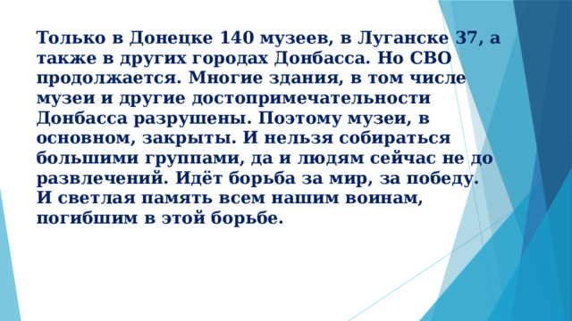 Только в Донецке 140 музеев, в Луганске 37, а также в других городах Донбасса. Но СВО продолжается. Многие здания, в том числе музеи и другие достопримечательности Донбасса разрушены. Поэтому музеи, в основном, закрыты. И нельзя собираться большими группами, да и людям сейчас не до развлечений. Идёт борьба за мир, за победу.  И светлая память всем нашим воинам, погибшим в этой борьбе. 