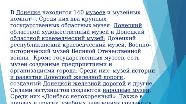 В  Донецке  находится 140  музеев  и музейных комнат [1] . Среди них два крупных государственных областных музея:  Донецкий областной художественный музей  и  Донецкий областной краеведческий музей ; Донецкий республиканский краеведческий музей, Военно-исторический музей Великой Отечественной войны. Кроме государственных музеев, есть музеи созданные предприятиями и организациями города. Среди них:  музей истории и развития Донецкой железной дороги , созданный  Донецкой железной дорогой  и другие. Силами энтузиастов создаются  народные музеи . Среди них «Донбасс непокоренный». Также в школах и других учебных заведениях создаются музейные комнаты. В августе 2014 года было прямое попадание снаряда в здание Донецкого краеведческого музея. Часть музейных экспонатов пострадала.    