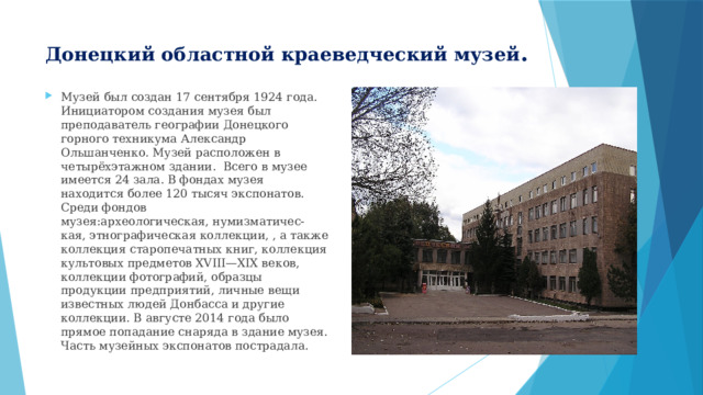 Донецкий областной краеведческий музей . Музей был создан 17 сентября 1924 года. Инициатором создания музея был преподаватель географии Донецкого горного техникума Александр Ольшанченко. Музей расположен в четырёхэтажном здании. Всего в музее имеется 24 зала. В фондах музея находится более 120 тысяч экспонатов. Среди фондов музея:археологическая, нумизматичес-кая, этнографическая коллекции, , а также коллекция старопечатных книг, коллекция культовых предметов XVIII—XIX веков, коллекции фотографий, образцы продукции предприятий, личные вещи известных людей Донбасса и другие коллекции. В августе 2014 года было прямое попадание снаряда в здание музея. Часть музейных экспонатов пострадала. 