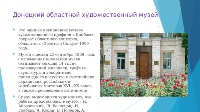 Донецкий областной художественный музей Это один из крупнейших музеев художественного профиля в Донбассе, лауреат областного конкурса, обладатель «Золотого Скифа» 1999 года. Музей основан 23 сентября 1939 года. Современная коллекция музея охватывает сегодня 14 тысяч произведений живописи, графики, скульптуры и декоративно-прикладного искусства известнейших украинских, российских и зарубежных мастеров XVI—XX веков, а также произведения античности. Среди выдающихся художников, чьи работы представлены в музее, - И. Айвазовский, В..Васнецов, И, Грабарь, А. Корин, В. Поленов, А. Саврасов, В.Серов, В. Суриков, И. Шишкин и др. 