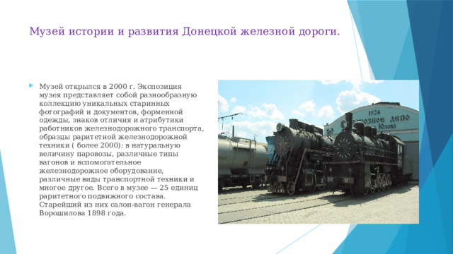 Музей истории и развития Донецкой железной дороги.   Музей открылся в 2000 г. Экспозиция музея представляет собой разнообразную коллекцию уникальных старинных фотографий и документов, форменной одежды, знаков отличия и атрибутики работников железнодорожного транспорта, образцы раритетной железнодорожной техники ( более 2000): в натуральную величину паровозы, различные типы вагонов и вспомогательное железнодорожное оборудование, различные виды транспортной техники и многое другое. Всего в музее — 25 единиц раритетного подвижного состава. Старейший из них салон-вагон генерала Ворошилова 1898 года. 