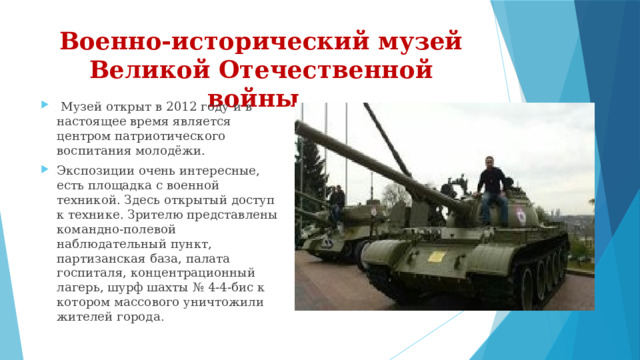 Военно-исторический музей Великой Отечественной войны .    Музей открыт в 2012 году и в настоящее время является центром патриотического воспитания молодёжи. Экспозиции очень интересные, есть площадка с военной техникой. Здесь открытый доступ к технике. Зрителю представлены командно-полевой наблюдательный пункт, партизанская база, палата госпиталя, концентрационный лагерь, шурф шахты № 4-4-бис к котором массового уничтожили жителей города . 