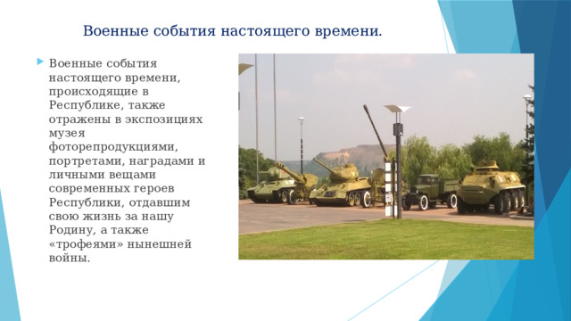 Военные события настоящего времени. Военные события настоящего времени, происходящие в Республике, также отражены в экспозициях музея фоторепродукциями, портретами, наградами и личными вещами современных героев Республики, отдавшим свою жизнь за нашу Родину, а также «трофеями» нынешней войны. 