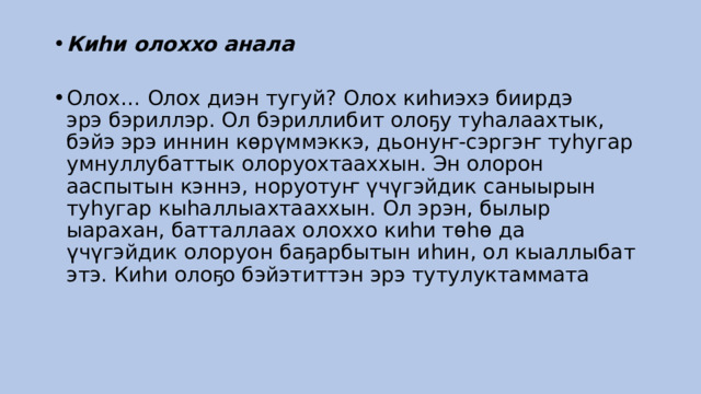 Киһи олоххо анала    Олох… Олох диэн тугуй? Олох киһиэхэ биирдэ эрэ бэриллэр. Ол бэриллибит олоҕу туһалаахтык, бэйэ эрэ иннин көрүммэккэ, дьонуҥ-сэргэҥ туһугар умнуллубаттык олоруохтааххын. Эн олорон ааспытын кэннэ, норуотуҥ үчүгэйдик саныырын туһугар кыһаллыахтааххын. Ол эрэн, былыр ыарахан, батталлаах олоххо киһи төһө да үчүгэйдик олоруон баҕарбытын иһин, ол кыаллыбат этэ. Киһи олоҕо бэйэтиттэн эрэ тутулуктаммата 