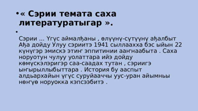 « Сэрии темата саха литературатыгар ».  Сэрии … Үгүс аймалђаны , өлүүнү-сүтүүнү ађалбыт Ађа дойду Улуу сэриитэ 1941 сыллаахха бэс ыйын 22 күнүгэр эмискэ этиҥ эппитинии ааҥнаабыта . Саха норуотун чулуу уолаттара ийэ дойду көмүскэлэригэр саа-саадах тутан , сэриигэ ыҥырыллыбыттара . История бу ааспыт алдьархайын үгүс суруйааччы уус-уран айымньы нөҥүө норуокка кэпсээбитэ . 