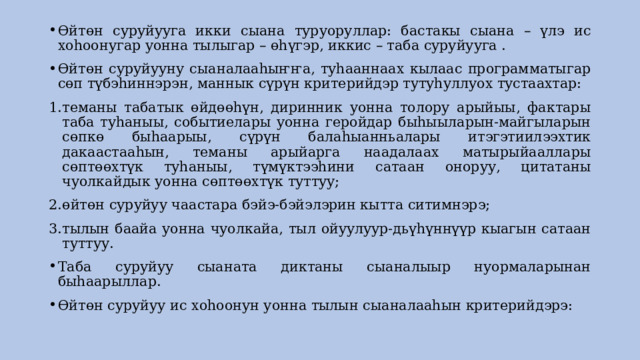 Өйтөн суруйууга икки сыана туруоруллар: бастакы сыана – үлэ ис хоhоонугар уонна тылыгар – өhүгэр, иккис – таба суруйууга . Өйтөн суруйууну сыаналааhыҥҥа, туhааннаах кылаас программатыгар сөп түбэhиннэрэн, маннык сүрүн критерийдэр тутуhуллуох тустаахтар: теманы табатык өйдөөhүн, диринник уонна толору арыйыы, фактары таба туhаныы, событиелары уонна геройдар быhыыларын-майгыларын сөпкө быhаарыы, сүрүн балаhыанньалары итэгэтиилээхтик дакаастааhын, теманы арыйарга наадалаах матырыйааллары сөптөөхтүк туhаныы, түмүктээhини сатаан оноруу, цитатаны чуолкайдык уонна сөптөөхтүк туттуу; өйтөн суруйуу чаастара бэйэ-бэйэлэрин кытта ситимнэрэ; тылын баайа уонна чуолкайа, тыл ойуулуур-дьүhүннүүр кыагын сатаан туттуу. Таба суруйуу сыаната диктаны сыаналыыр нуормаларынан быhаарыллар. Өйтөн суруйуу ис хоhоонун уонна тылын сыаналааhын критерийдэрэ: 
