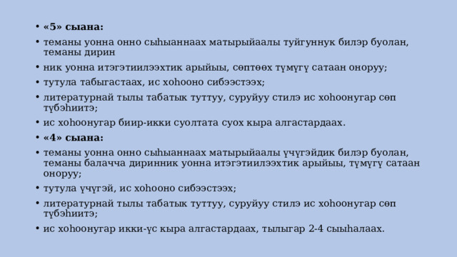 «5» сыана: теманы уонна онно сыhыаннаах матырыйаалы туйгуннук билэр буолан, теманы дирин ник уонна итэгэтиилээхтик арыйыы, сөптөөх түмүгү сатаан оноруу; тутула табыгастаах, ис хоhооно сибээстээх; литературнай тылы табатык туттуу, суруйуу стилэ ис хоhоонугар сөп түбэhиитэ; ис хоhоонугар биир-икки суолтата суох кыра алгастардаах. «4» сыана: теманы уонна онно сыhыаннаах матырыйаалы үчүгэйдик билэр буолан, теманы балачча диринник уонна итэгэтиилээхтик арыйыы, түмүгү сатаан оноруу; тутула үчүгэй, ис хоhооно сибээстээх; литературнай тылы табатык туттуу, суруйуу стилэ ис хоhоонугар сөп түбэhиитэ; ис хоhоонугар икки-үс кыра алгастардаах, тылыгар 2-4 сыыhалаах. 