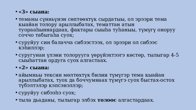 «3» сыана: теманы сүнньүнэн сөптөөхтүк сырдатыы, ол эрээри тема кыайан толору арыллыбатах, тематтан атын туорааhыннардаах, фактары сыыhа туhаныы, түмүгү оноруу соччо табыгаhа суох; суруйуу син балачча сибээстээх, ол эрээри ол сибээс кэhиллэр; суругунан үлэни толорууга үөрүйэхтээгэ көстөр, тылыгар 4-5 сыыhаттан ордуга суох алгастаах. «2» сыана: айымньы тексин мөлтөхтүк билии түмүгэр тема кыайан арыллыбатах, туох да боччумнаах түмүгэ суох быстах-остох түбэлтэлэр кэпсэнэллэр; суруйуу сибээhэ суох; тыла дьаданы, тылыгар элбэх  толоос  алгастардаах. 