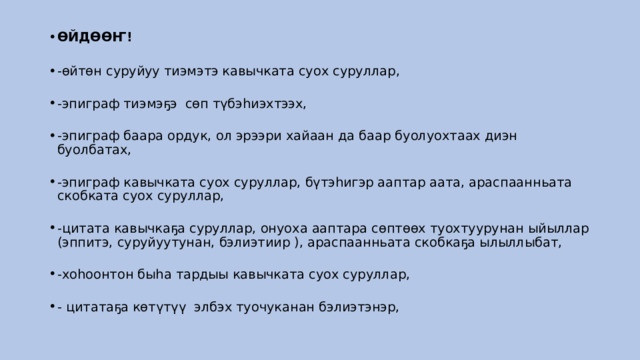 ӨЙДӨӨҤ!    -өйтөн суруйуу тиэмэтэ кавычката суох суруллар,    -эпиграф тиэмэҕэ  сөп түбэһиэхтээх,    -эпиграф баара ордук, ол эрээри хайаан да баар буолуохтаах диэн буолбатах,    -эпиграф кавычката суох суруллар, бүтэһигэр ааптар аата, араспаанньата скобката суох суруллар,    -цитата кавычкаҕа суруллар, онуоха ааптара сөптөөх туохтуурунан ыйыллар (эппитэ, суруйуутунан, бэлиэтиир ), араспаанньата скобкаҕа ылыллыбат,    -хоһоонтон быһа тардыы кавычката суох суруллар,    - цитатаҕа көтүтүү  элбэх туочуканан бэлиэтэнэр,  