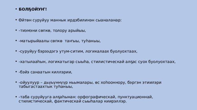 БОЛҔОЙУҤ!    Өйтөн суруйуу маннык ирдэбилинэн сыаналанар:    -тиэмэни сөпкө, толору арыйыы,    -матырыйаалы сөпкө  таҥыы, туһаныы,    -суруйуу бэрээдэгэ утум-ситим, логикалаах буолуохтаах,    -хатылааһын, логикатыгар сыыһа, стилистическай алҕас суох буолуохтаах,    -бэйэ санаатын киллэрии,     -ойуулуур – дьүьүннүүр ньымалары, өс хоһооннору, бэргэн этиилэри табыгастаахтык туһаныы,    -таба суруйууга алҕаһынан: орфографическай, пунктуационнай, стилистическай, фактическай сыыһалар киирэллэр.  