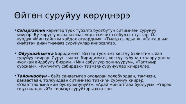 Өйтөн суруйуу көрүңнэрэ Сэһэргээһин  көрүҥэр туох түбэлтэ буолбутун ситимнээн суруйуу киирэр. Бу көрүҥү кыра кылаас үөрэнээччитэ сөбүлээн туттар. Ол курдук «Мин сайыны хайдах атаардым», «Тыаҕа сылдьан», «Саҥа дьыл киэһэтэ» диэн тиэмэҕэ суруйуулар киирсэллэр.      Ойуулааһыҥҥа  биридимиэт эбэтэр туох эмэ көстүү бэлиэтин ыйан суруйуу киирэр. Сүрүн сыала- биридимиэт, көстүү туһунан толору уонна чуолкай өйдөбүлү биэрии. «Мин сөбүлүүр оонньуурум», «Таптыыр куоскам», «Күһүҥҥү сэбирдэх» тиэмэҕэ суруйуулар киирэллэр.    Тойоннооһун  – бэйэ санаатыгар олоҕуран холобурдаан, тэҥнээн, дакаастаан, толкуйдаан ситимнээх тиэкиһи суруйуу киирэр. «Улааттахпына ким буолуохпунуй?», «Арай мин аптаах буолуум», «Үөрэх тоҕо нааданый?» тиэмэҕэ суруйтарыахха сөп.  