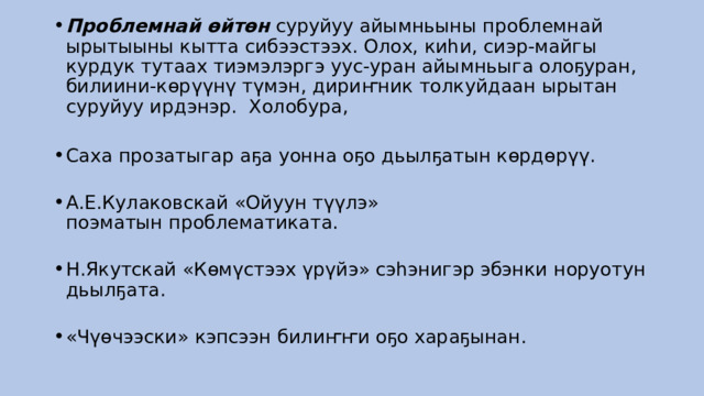 Проблемнай өйтөн  суруйуу айымньыны проблемнай ырытыыны кытта сибээстээх. Олох, киһи, сиэр-майгы курдук тутаах тиэмэлэргэ уус-уран айымньыга олоҕуран, билиини-көрүүнү түмэн, дириҥник толкуйдаан ырытан суруйуу ирдэнэр.  Холобура,    Саха прозатыгар аҕа уонна оҕо дьылҕатын көрдөрүү.    А.Е.Кулаковскай «Ойуун түүлэ» поэматын проблематиката.    Н.Якутскай «Көмүстээх үрүйэ» сэһэнигэр эбэнки норуотун дьылҕата.    «Чүөчээски» кэпсээн билиҥҥи оҕо хараҕынан.  