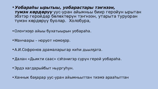 Уобараһы ырытыы, уобарастары тэҥнээн, түмэн көрдөрүү  уус-уран айымньы биир геройун ырытан эбэтэр геройдар бөлөхтөрүн тэҥнээн, утарыта туруоран түмэн көрдөрүү буолар.  Холобура,     Олоҥхоҕо айыы бухатыырын уобараһа.    Манчаары – норуот номоҕор.    А.И.Софронов драмаларыгар киһи дьылҕата.    Далан «Дьикти саас» сэһэнигэр сүрүн герой уобараһа.    Эрдэ хагдарыйбыт ньургуһун.    Ханнык баҕарар уус-уран айымньыттан тиэмэ арааһыттан  