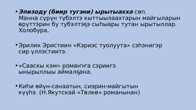 Эпизоду (биир тугэни) ырытыахха  сөп. Манна сүрүн түбэлтэ кыттыылаахтарын майгыларын өрүттэрин бу тубэлтэҕэ сыһыары тутан ырытыллар. Холобура,     Эрилик Эристиин «Кэриэс туолуута» сэһэнигэр сир үллэстиитэ.    «Сааскы кэм» ромаҥҥа сэриигэ ынырыллыы аймалҕана.    Киһи өйүн-санаатын, сиэрин-майгытын күүһэ. (Н.Якутскай «Төлкө» романынан)  