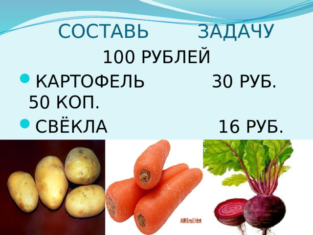  СОСТАВЬ ЗАДАЧУ 100 РУБЛЕЙ КАРТОФЕЛЬ 30 РУБ. 50 КОП. СВЁКЛА 16 РУБ. 00 КОП. МОРКОВЬ 25 РУБ. 70 КОП. 